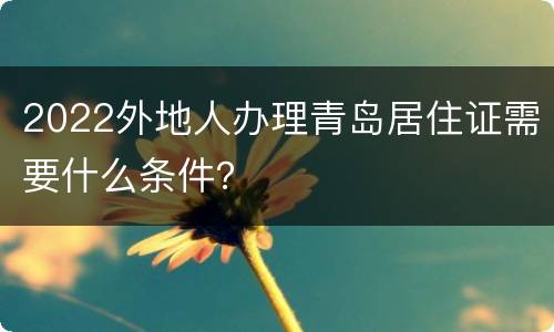 2022外地人办理青岛居住证需要什么条件？