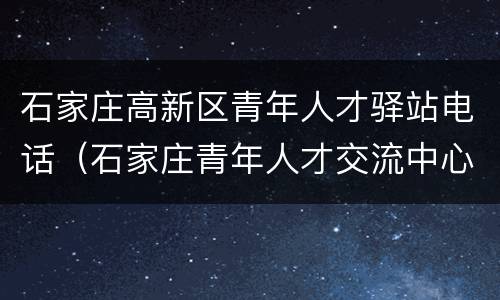 石家庄高新区青年人才驿站电话（石家庄青年人才交流中心电话）