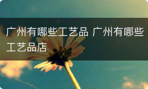 广州有哪些工艺品 广州有哪些工艺品店