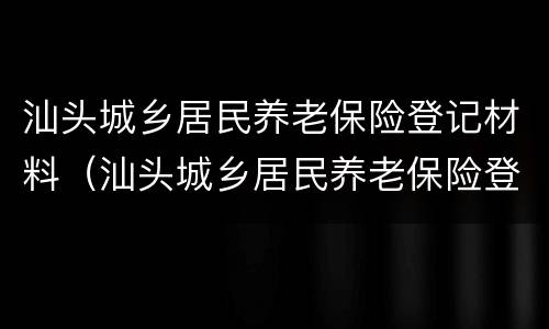 汕头城乡居民养老保险登记材料（汕头城乡居民养老保险登记材料有哪些）