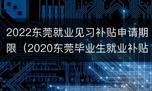 2022东莞就业见习补贴申请期限（2020东莞毕业生就业补贴）