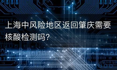 上海中风险地区返回肇庆需要核酸检测吗？