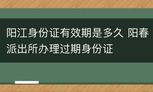 阳江身份证有效期是多久 阳春派出所办理过期身份证