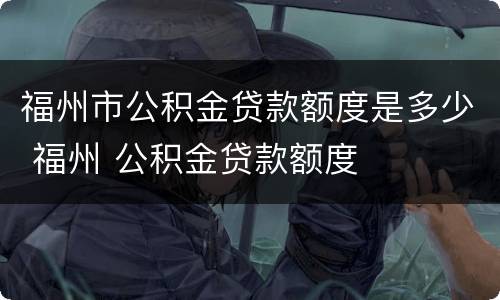 福州市公积金贷款额度是多少 福州 公积金贷款额度