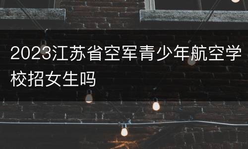 2023江苏省空军青少年航空学校招女生吗