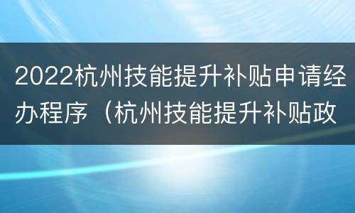 2022杭州技能提升补贴申请经办程序（杭州技能提升补贴政策2020标准）