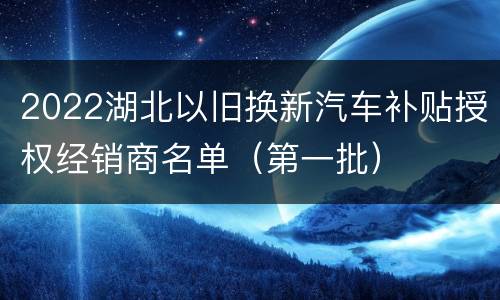 2022湖北以旧换新汽车补贴授权经销商名单（第一批）