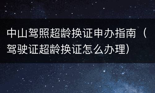 中山驾照超龄换证申办指南（驾驶证超龄换证怎么办理）