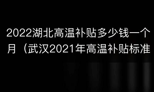 2022湖北高温补贴多少钱一个月（武汉2021年高温补贴标准）