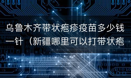 乌鲁木齐带状疱疹疫苗多少钱一针（新疆哪里可以打带状疱疹疫苗）