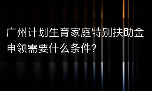 广州计划生育家庭特别扶助金申领需要什么条件？