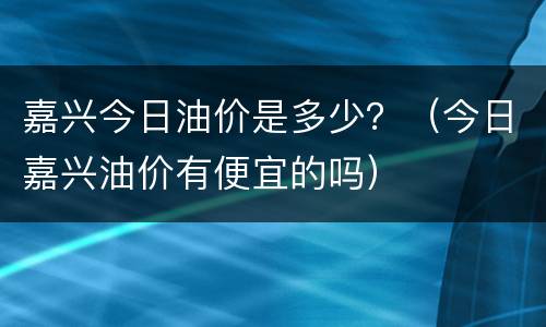 嘉兴今日油价是多少？（今日嘉兴油价有便宜的吗）