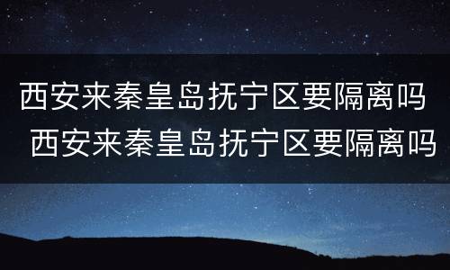 西安来秦皇岛抚宁区要隔离吗 西安来秦皇岛抚宁区要隔离吗最新消息