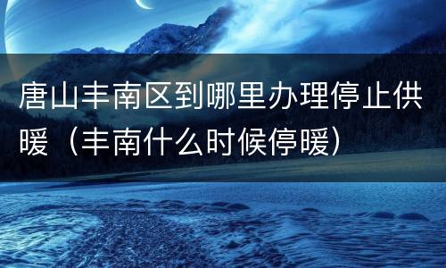 唐山丰南区到哪里办理停止供暖（丰南什么时候停暖）