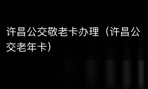 许昌公交敬老卡办理（许昌公交老年卡）