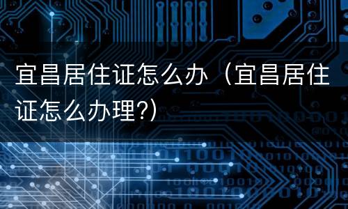 宜昌居住证怎么办（宜昌居住证怎么办理?）