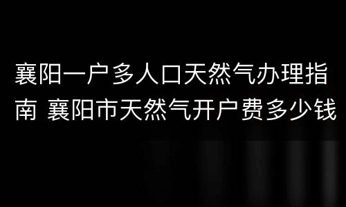 襄阳一户多人口天然气办理指南 襄阳市天然气开户费多少钱?