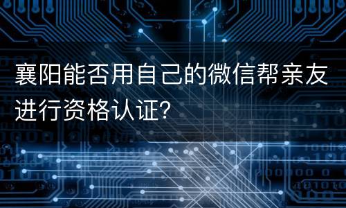 襄阳能否用自己的微信帮亲友进行资格认证？