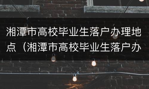 湘潭市高校毕业生落户办理地点（湘潭市高校毕业生落户办理地点在哪里）