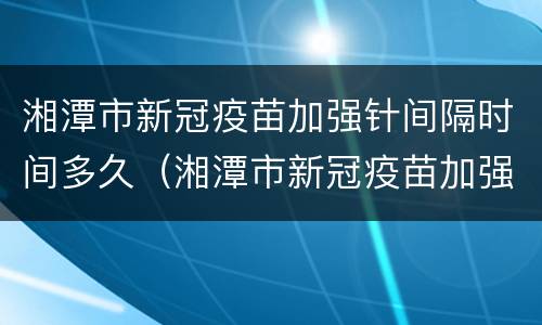湘潭市新冠疫苗加强针间隔时间多久（湘潭市新冠疫苗加强针间隔时间多久打一次）