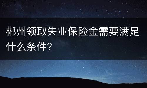 郴州领取失业保险金需要满足什么条件？