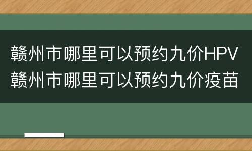 赣州市哪里可以预约九价HPV 赣州市哪里可以预约九价疫苗