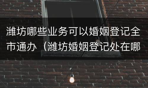潍坊哪些业务可以婚姻登记全市通办（潍坊婚姻登记处在哪里）