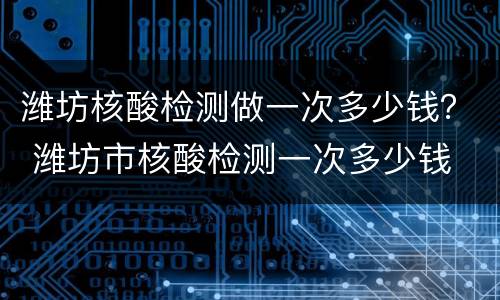 潍坊核酸检测做一次多少钱？ 潍坊市核酸检测一次多少钱