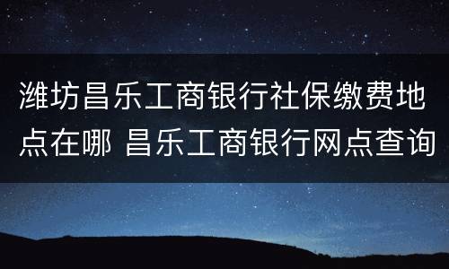 潍坊昌乐工商银行社保缴费地点在哪 昌乐工商银行网点查询电话