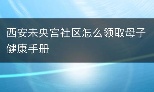 西安未央宫社区怎么领取母子健康手册