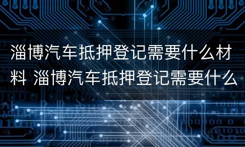淄博汽车抵押登记需要什么材料 淄博汽车抵押登记需要什么材料办理