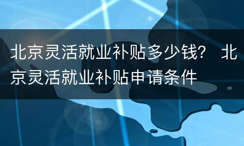 北京灵活就业补贴多少钱？ 北京灵活就业补贴申请条件