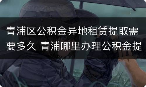 青浦区公积金异地租赁提取需要多久 青浦哪里办理公积金提取