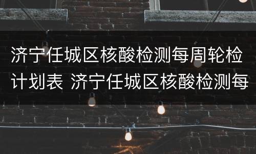 济宁任城区核酸检测每周轮检计划表 济宁任城区核酸检测每周轮检计划表图片