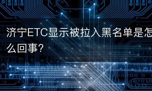 济宁ETC显示被拉入黑名单是怎么回事?