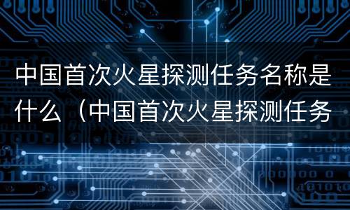 中国首次火星探测任务名称是什么（中国首次火星探测任务被任命为）