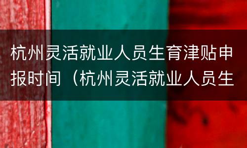 杭州灵活就业人员生育津贴申报时间（杭州灵活就业人员生育津贴申报时间表）
