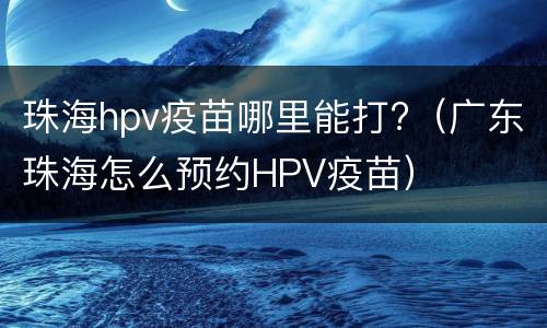 珠海hpv疫苗哪里能打?（广东珠海怎么预约HPV疫苗）
