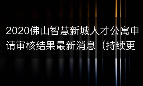 2020佛山智慧新城人才公寓申请审核结果最新消息（持续更新）