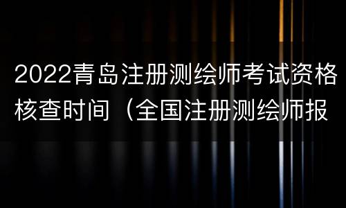 2022青岛注册测绘师考试资格核查时间（全国注册测绘师报考时间）