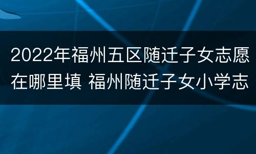 2022年福州五区随迁子女志愿在哪里填 福州随迁子女小学志愿怎么填