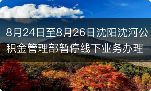 8月24日至8月26日沈阳沈河公积金管理部暂停线下业务办理