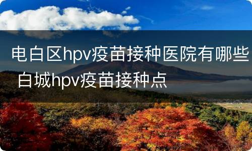 电白区hpv疫苗接种医院有哪些 白城hpv疫苗接种点