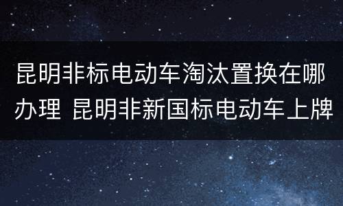 昆明非标电动车淘汰置换在哪办理 昆明非新国标电动车上牌