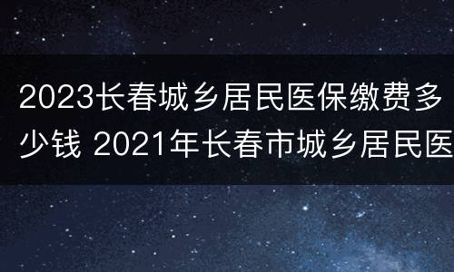 2023长春城乡居民医保缴费多少钱 2021年长春市城乡居民医保费多少钱