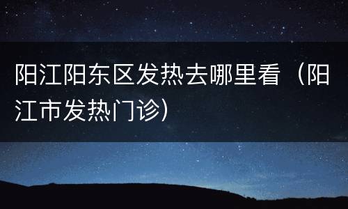 阳江阳东区发热去哪里看（阳江市发热门诊）