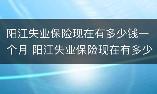 阳江失业保险现在有多少钱一个月 阳江失业保险现在有多少钱一个月?