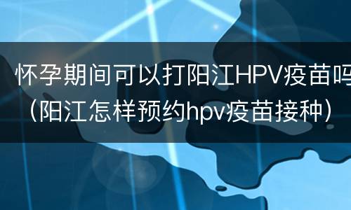 怀孕期间可以打阳江HPV疫苗吗（阳江怎样预约hpv疫苗接种）