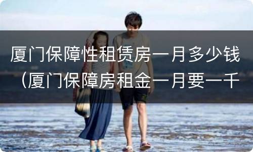 厦门保障性租赁房一月多少钱（厦门保障房租金一月要一千）