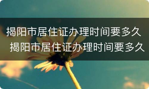揭阳市居住证办理时间要多久 揭阳市居住证办理时间要多久办好